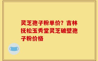 灵芝孢子粉单价？吉林抚松玉秀堂灵芝破壁孢子粉价格