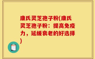 康氏灵芝孢子粉(康氏灵芝孢子粉：提高免疫力，延缓衰老的好选择)