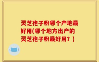 灵芝孢子粉哪个产地最好用(哪个地方出产的灵芝孢子粉最好用？)