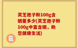 灵芝孢子粉100g含硒量多少(灵芝孢子粉100g中富含硒，助您健康生活)