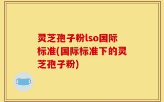 灵芝孢子粉lso国际标准(国际标准下的灵芝孢子粉)