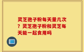 灵芝孢子粉每天量几次？灵芝孢子粉和灵芝每天能一起食用吗
