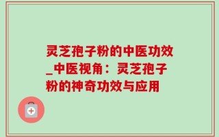 灵芝孢子粉的中医功效_中医视角：灵芝孢子粉的神奇功效与应用