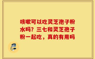 咳嗽可以吃灵芝孢子粉水吗？三七和灵芝孢子粉一起吃，真的有用吗