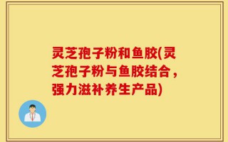 灵芝孢子粉和鱼胶(灵芝孢子粉与鱼胶结合，强力滋补养生产品)
