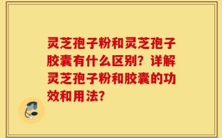 灵芝孢子粉和灵芝孢子胶囊有什么区别？详解灵芝孢子粉和胶囊的功效和用法？