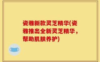 瓷雅新款灵芝精华(瓷雅推出全新灵芝精华，帮助肌肤养护)