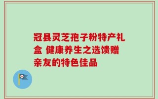 冠县灵芝孢子粉特产礼盒 健康养生之选馈赠亲友的特色佳品