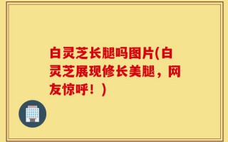 白灵芝长腿吗图片(白灵芝展现修长美腿，网友惊呼！)