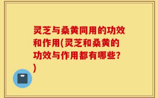 灵芝与桑黄同用的功效和作用(灵芝和桑黄的功效与作用都有哪些？)