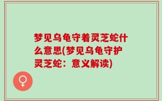 梦见乌龟守着灵芝蛇什么意思(梦见乌龟守护灵芝蛇：意义解读)