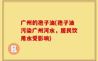 广州的孢子油(孢子油污染广州河水，居民饮用水受影响)