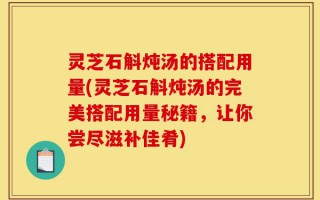 灵芝石斛炖汤的搭配用量(灵芝石斛炖汤的完美搭配用量秘籍，让你尝尽滋补佳肴)