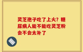 灵芝孢子吃了上火？糖尿病人能不能吃灵芝粉会不会太补了