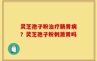灵芝孢子粉治疗肠胃病？灵芝孢子粉刺激胃吗