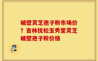 破壁灵芝孢子粉市场价？吉林抚松玉秀堂灵芝破壁孢子粉价格