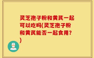 灵芝孢子粉和黄芪一起可以吃吗(灵芝孢子粉和黄芪能否一起食用？)