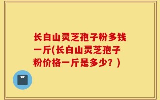 长白山灵芝孢子粉多钱一斤(长白山灵芝孢子粉价格一斤是多少？)