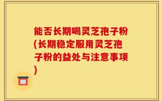 能否长期喝灵芝孢子粉(长期稳定服用灵芝孢子粉的益处与注意事项)