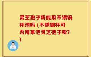 灵芝孢子粉能用不锈钢杯泡吗 (不锈钢杯可否用来泡灵芝孢子粉？)