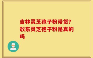 吉林灵芝孢子粉带货？敖东灵芝孢子粉是真的吗