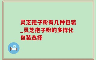 灵芝孢子粉有几种包装_灵芝孢子粉的多样化包装选择