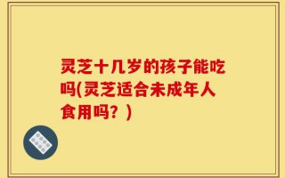 灵芝十几岁的孩子能吃吗(灵芝适合未成年人食用吗？)