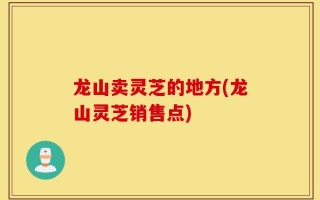 龙山卖灵芝的地方(龙山灵芝销售点)