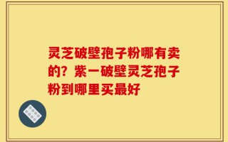 灵芝破壁孢子粉哪有卖的？紫一破壁灵芝孢子粉到哪里买最好