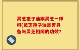 灵芝孢子油跟灵芝一样吗(灵芝孢子油是否具备与灵芝相同的功效？