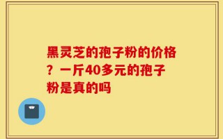 黑灵芝的孢子粉的价格？一斤40多元的孢子粉是真的吗
