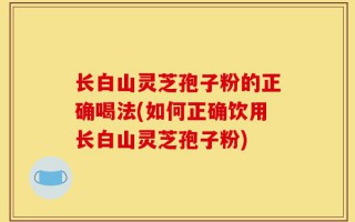 长白山灵芝孢子粉的正确喝法(如何正确饮用长白山灵芝孢子粉)