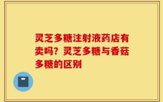 灵芝多糖注射液药店有卖吗？灵芝多糖与香菇多糖的区别