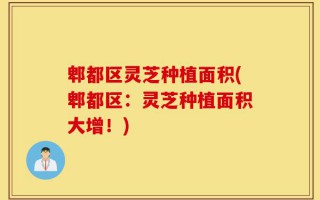 郫都区灵芝种植面积(郫都区：灵芝种植面积大增！)