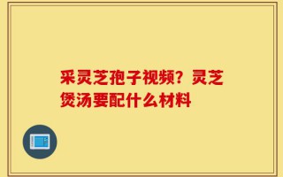 采灵芝孢子视频？灵芝煲汤要配什么材料