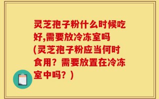 灵芝孢子粉什么时候吃好,需要放冷冻室吗 (灵芝孢子粉应当何时食用？需要放置在冷冻室中吗？)