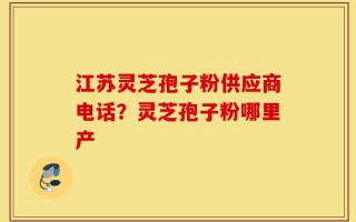 江苏灵芝孢子粉供应商电话？灵芝孢子粉哪里产