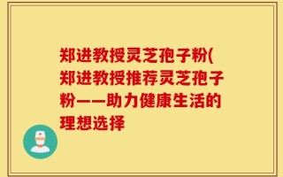 郑进教授灵芝孢子粉(郑进教授推荐灵芝孢子粉——助力健康生活的理想选择