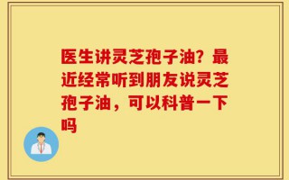 医生讲灵芝孢子油？最近经常听到朋友说灵芝孢子油，可以科普一下吗