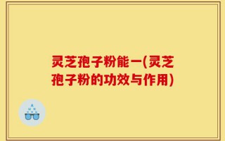 灵芝孢子粉能一(灵芝孢子粉的功效与作用)