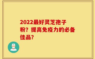 2022最好灵芝孢子粉？提高免疫力的必备佳品？