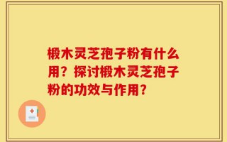 椴木灵芝孢子粉有什么用？探讨椴木灵芝孢子粉的功效与作用？