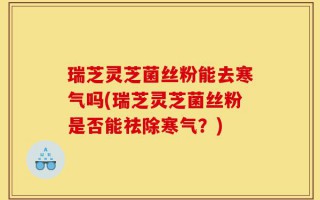 瑞芝灵芝菌丝粉能去寒气吗(瑞芝灵芝菌丝粉是否能祛除寒气？)