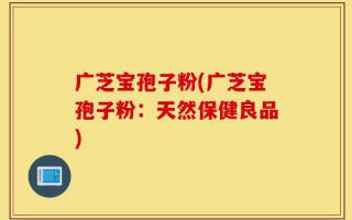 广芝宝孢子粉(广芝宝孢子粉：天然保健良品)