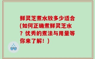 鲜灵芝煮水放多少适合(如何正确煮鲜灵芝水？优秀的煮法与用量等你来了解！)
