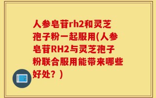 人参皂苷rh2和灵芝孢子粉一起服用(人参皂苷RH2与灵芝孢子粉联合服用能带来哪些好处？)