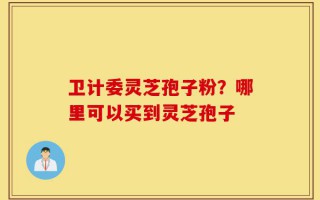 卫计委灵芝孢子粉？哪里可以买到灵芝孢子