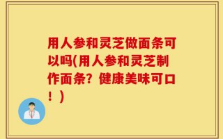 用人参和灵芝做面条可以吗(用人参和灵芝制作面条？健康美味可口！)