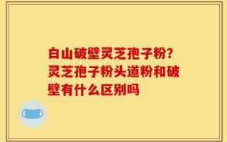 白山破壁灵芝孢子粉？灵芝孢子粉头道粉和破壁有什么区别吗