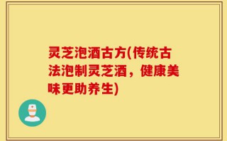 灵芝泡酒古方(传统古法泡制灵芝酒，健康美味更助养生)
